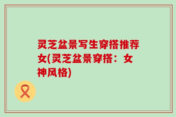 灵芝盆景写生穿搭推荐女(灵芝盆景穿搭：女神风格)