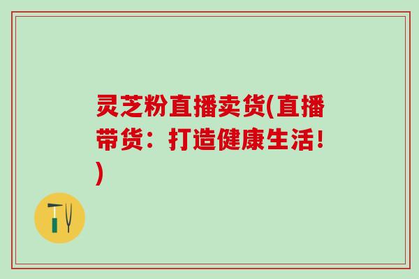 灵芝粉直播卖货(直播带货：打造健康生活！)