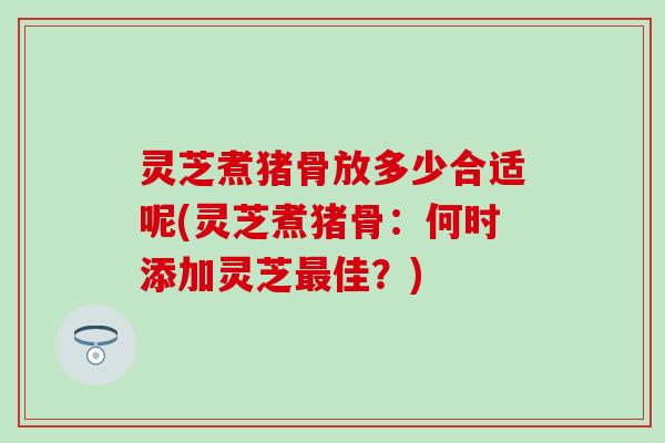 灵芝煮猪骨放多少合适呢(灵芝煮猪骨：何时添加灵芝最佳？)