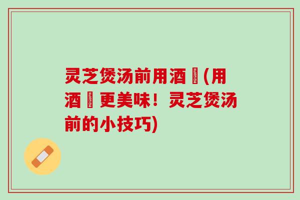 灵芝煲汤前用酒焗(用酒焗更美味！灵芝煲汤前的小技巧)