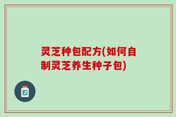 灵芝种包配方(如何自制灵芝养生种子包)