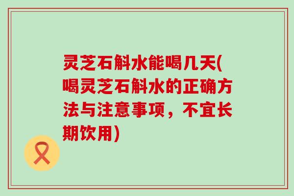 灵芝石斛水能喝几天(喝灵芝石斛水的正确方法与注意事项，不宜长期饮用)