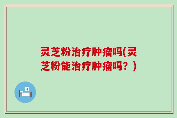 灵芝粉治疗肿瘤吗(灵芝粉能治疗肿瘤吗？)