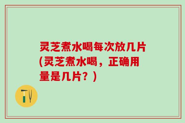 灵芝煮水喝每次放几片(灵芝煮水喝，正确用量是几片？)