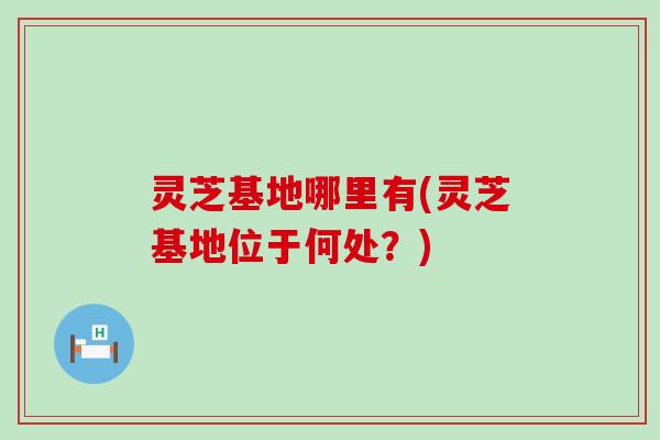 灵芝基地哪里有(灵芝基地位于何处？)