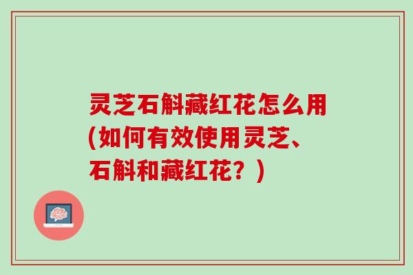 灵芝石斛藏红花怎么用(如何有效使用灵芝、石斛和藏红花？)