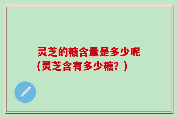 灵芝的糖含量是多少呢(灵芝含有多少糖？)