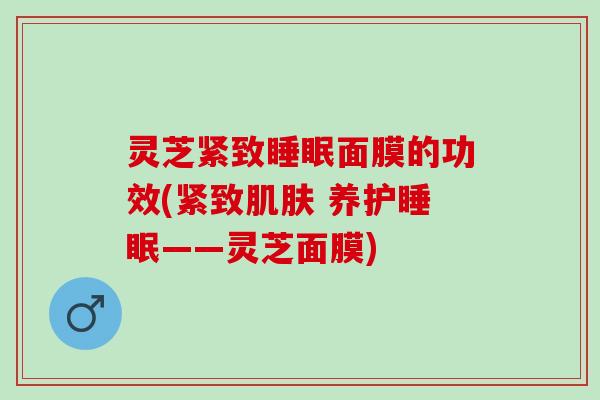 灵芝紧致睡眠面膜的功效(紧致肌肤 养护睡眠——灵芝面膜)