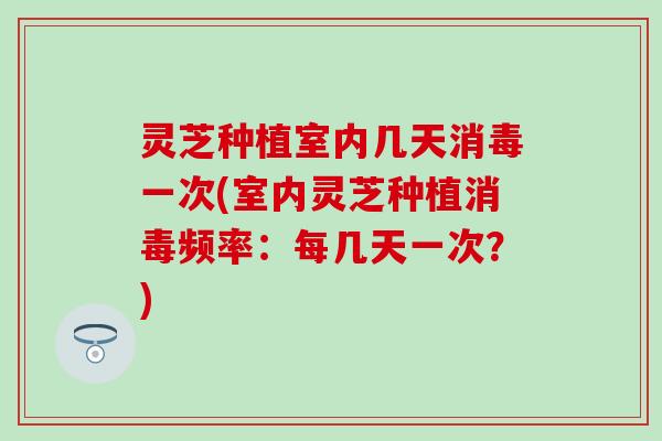 灵芝种植室内几天消毒一次(室内灵芝种植消毒频率：每几天一次？)
