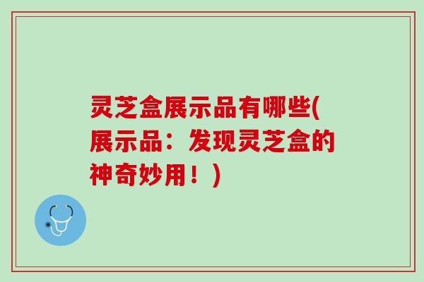 灵芝盒展示品有哪些(展示品：发现灵芝盒的神奇妙用！)