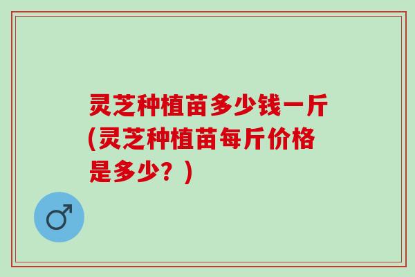 灵芝种植苗多少钱一斤(灵芝种植苗每斤价格是多少？)
