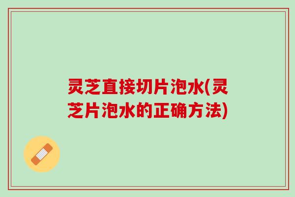 灵芝直接切片泡水(灵芝片泡水的正确方法)