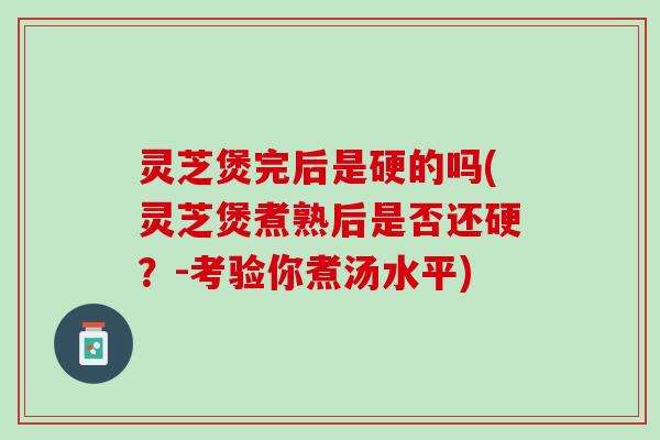 灵芝煲完后是硬的吗(灵芝煲煮熟后是否还硬？-考验你煮汤水平)