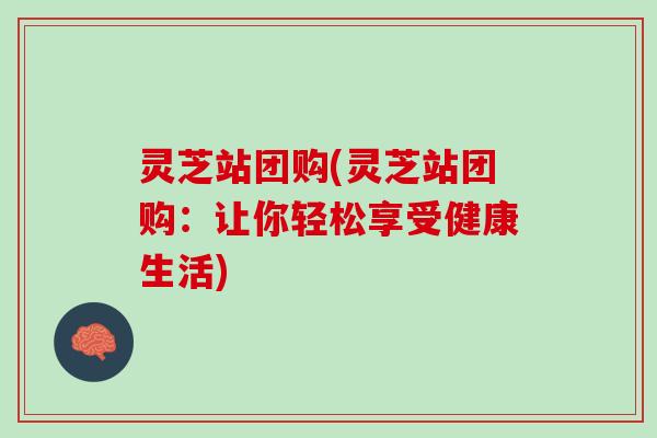 灵芝站团购(灵芝站团购：让你轻松享受健康生活)