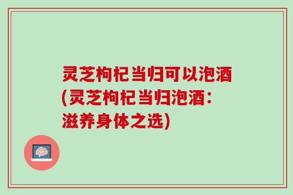 灵芝枸杞当归可以泡酒(灵芝枸杞当归泡酒：滋养身体之选)