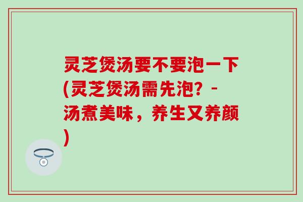 灵芝煲汤要不要泡一下(灵芝煲汤需先泡？-汤煮美味，养生又养颜)