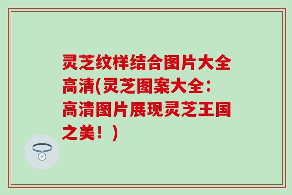 灵芝纹样结合图片大全高清(灵芝图案大全：高清图片展现灵芝王国之美！)