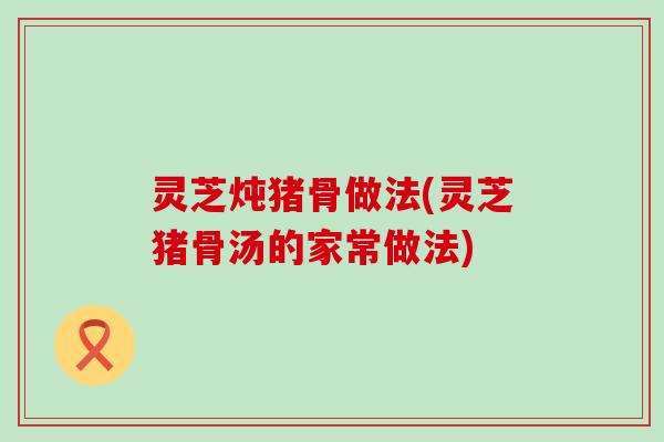 灵芝炖猪骨做法(灵芝猪骨汤的家常做法)