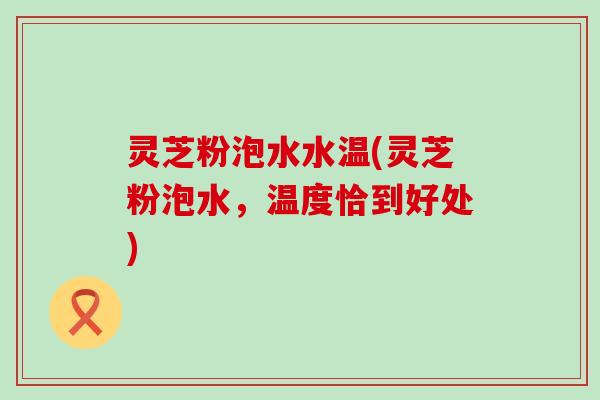 灵芝粉泡水水温(灵芝粉泡水，温度恰到好处)