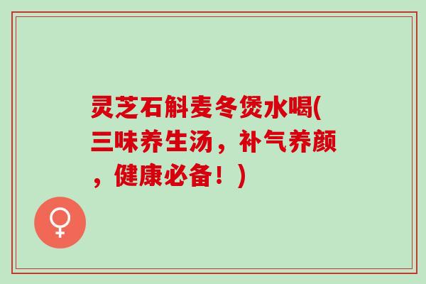 灵芝石斛麦冬煲水喝(三味养生汤，补气养颜，健康必备！)