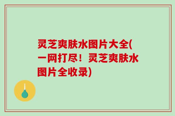 灵芝爽肤水图片大全(一网打尽！灵芝爽肤水图片全收录)