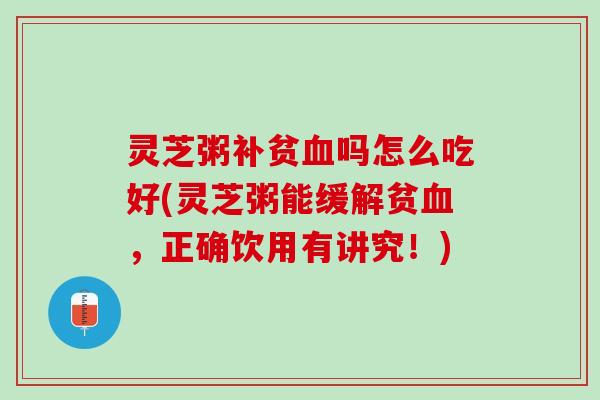 灵芝粥补贫血吗怎么吃好(灵芝粥能缓解贫血，正确饮用有讲究！)