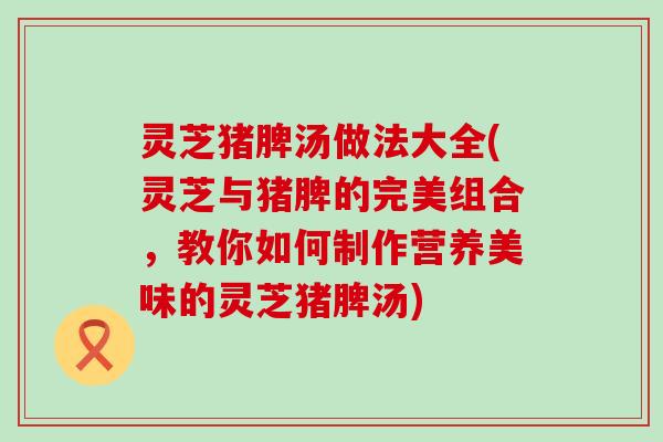 灵芝猪脾汤做法大全(灵芝与猪脾的完美组合，教你如何制作营养美味的灵芝猪脾汤)