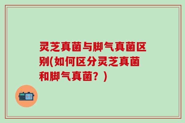 灵芝真菌与脚气真菌区别(如何区分灵芝真菌和脚气真菌？)