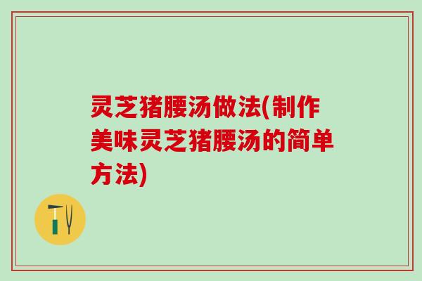 灵芝猪腰汤做法(制作美味灵芝猪腰汤的简单方法)
