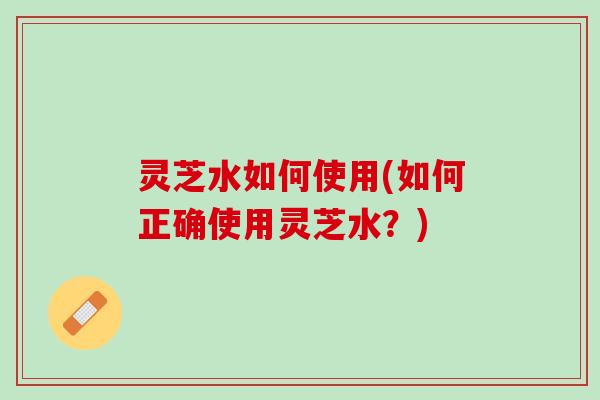 灵芝水如何使用(如何正确使用灵芝水？)