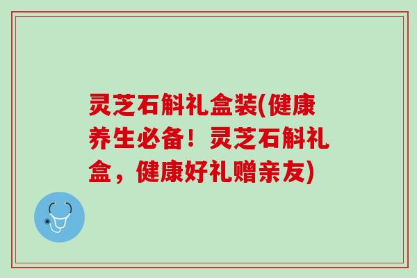 灵芝石斛礼盒装(健康养生必备！灵芝石斛礼盒，健康好礼赠亲友)