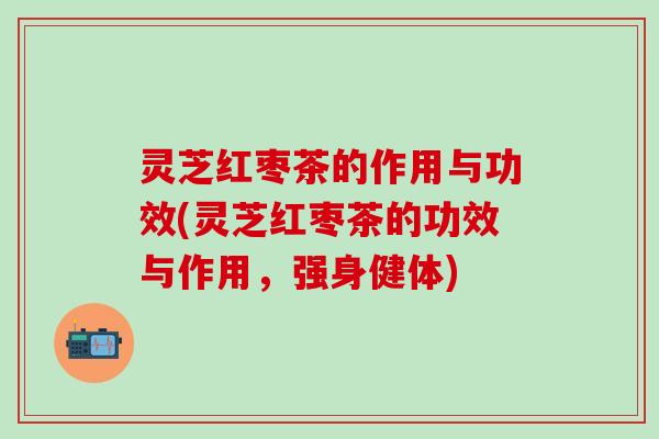 灵芝红枣茶的作用与功效(灵芝红枣茶的功效与作用，强身健体)