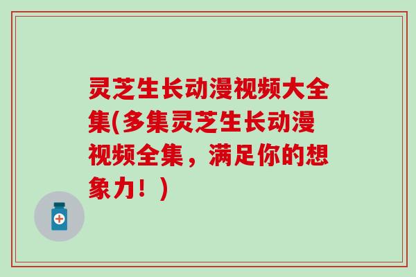 灵芝生长动漫视频大全集(多集灵芝生长动漫视频全集，满足你的想象力！)
