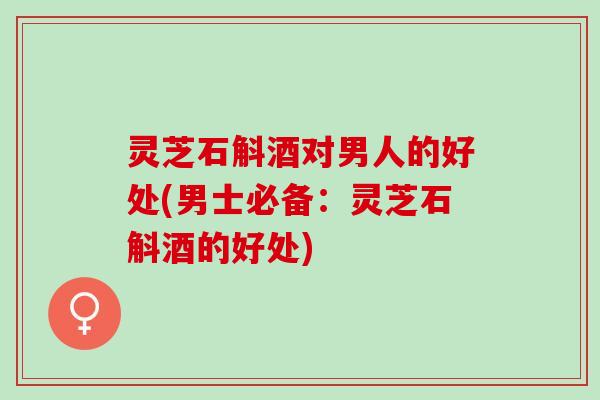 灵芝石斛酒对男人的好处(男士必备：灵芝石斛酒的好处)