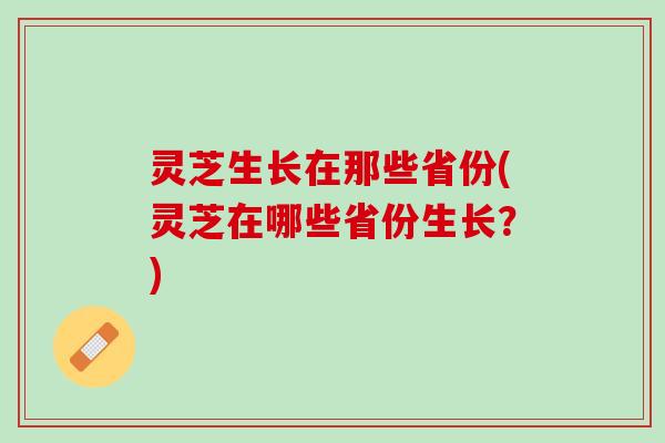 灵芝生长在那些省份(灵芝在哪些省份生长？)