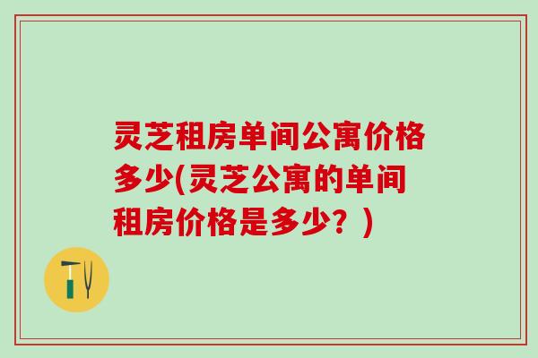 灵芝租房单间公寓价格多少(灵芝公寓的单间租房价格是多少？)