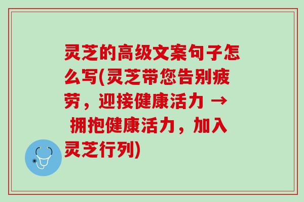 灵芝的高级文案句子怎么写(灵芝带您告别疲劳，迎接健康活力 → 拥抱健康活力，加入灵芝行列)