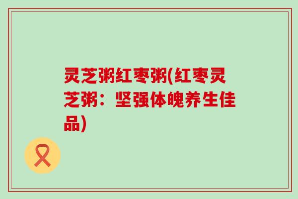 灵芝粥红枣粥(红枣灵芝粥：坚强体魄养生佳品)