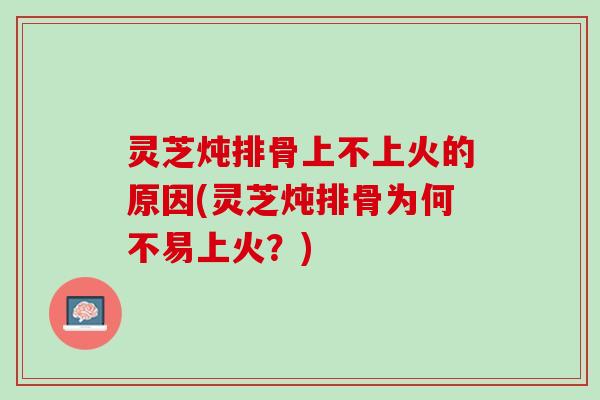 灵芝炖排骨上不上火的原因(灵芝炖排骨为何不易上火？)