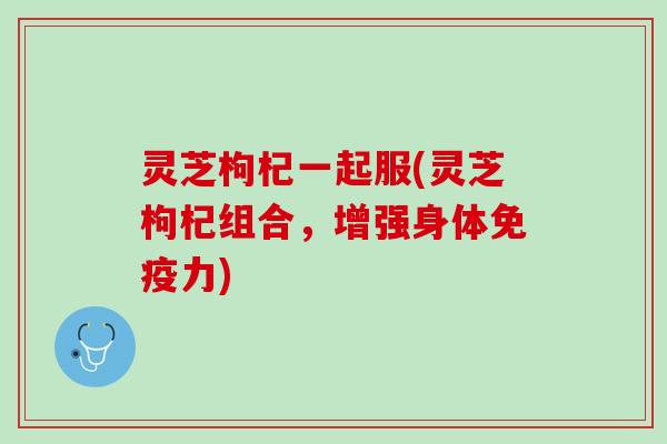 灵芝枸杞一起服(灵芝枸杞组合，增强身体免疫力)