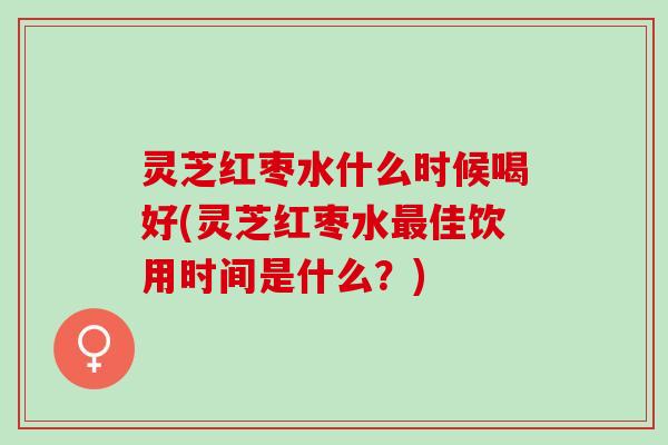 灵芝红枣水什么时候喝好(灵芝红枣水最佳饮用时间是什么？)