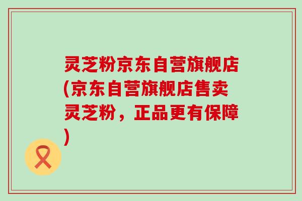 灵芝粉京东自营旗舰店(京东自营旗舰店售卖灵芝粉，正品更有保障)
