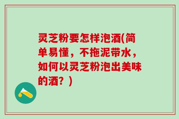 灵芝粉要怎样泡酒(简单易懂，不拖泥带水，如何以灵芝粉泡出美味的酒？)