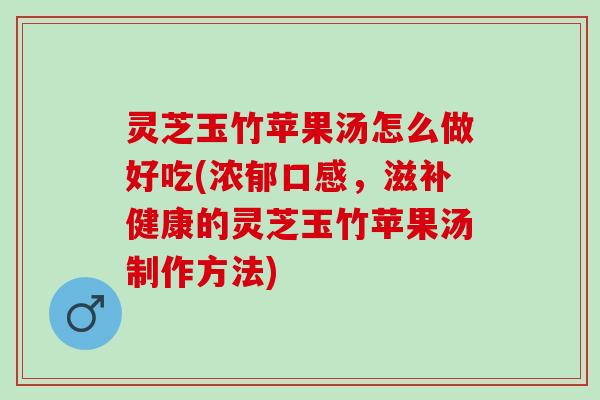 灵芝玉竹苹果汤怎么做好吃(浓郁口感，滋补健康的灵芝玉竹苹果汤制作方法)