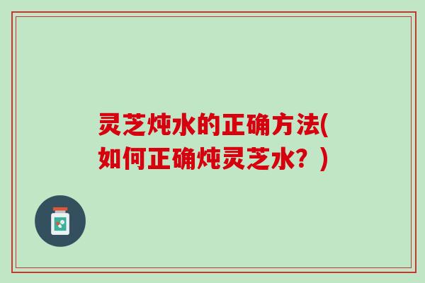 灵芝炖水的正确方法(如何正确炖灵芝水？)