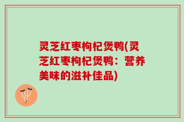 灵芝红枣枸杞煲鸭(灵芝红枣枸杞煲鸭：营养美味的滋补佳品)