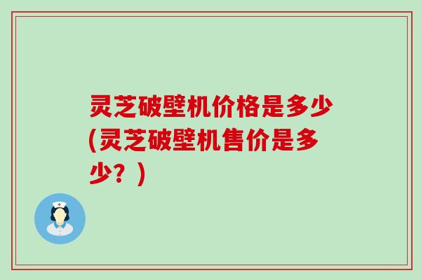 灵芝破壁机价格是多少(灵芝破壁机售价是多少？)