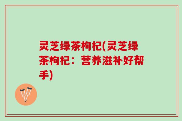 灵芝绿茶枸杞(灵芝绿茶枸杞：营养滋补好帮手)
