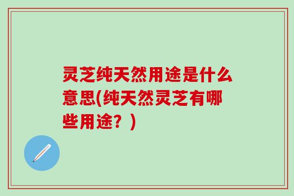 灵芝纯天然用途是什么意思(纯天然灵芝有哪些用途？)