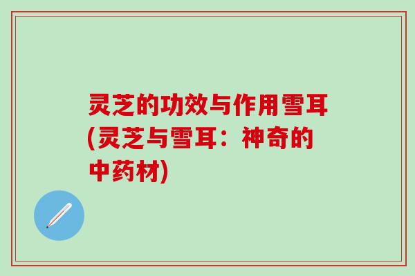 灵芝的功效与作用雪耳(灵芝与雪耳：神奇的中药材)